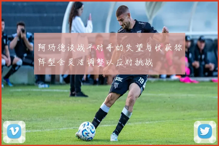 阿玛德谈战平对手的失望与收获称阵型会灵活调整以应对挑战