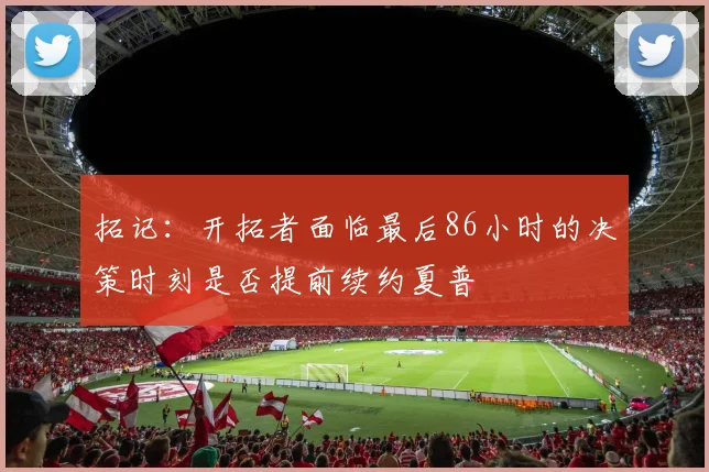 拓记：开拓者面临最后86小时的决策时刻是否提前续约夏普