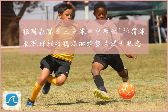 杨瀚森赛季三分球命中率仅136罚球表现却相对稳定继续努力提升状态