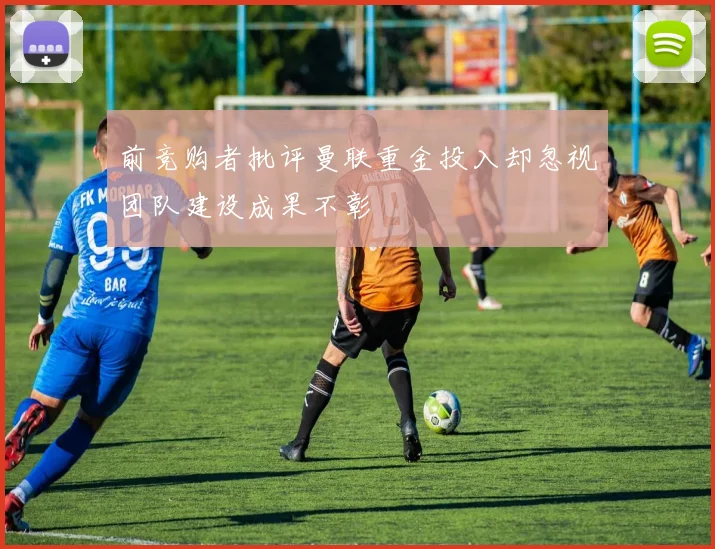 前竞购者批评曼联重金投入却忽视团队建设成果不彰