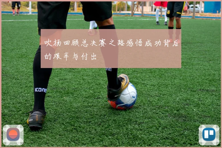 吹杨回顾总决赛之路感悟成功背后的艰辛与付出