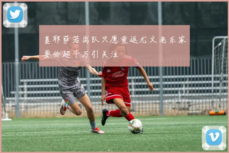基耶萨若离队只愿重返尤文老东家要价超千万引关注