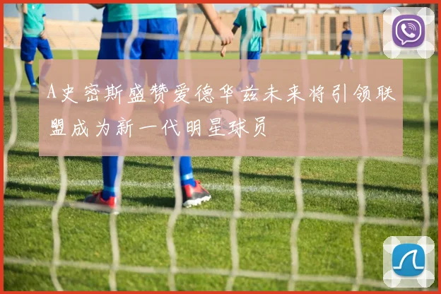 A史密斯盛赞爱德华兹未来将引领联盟成为新一代明星球员