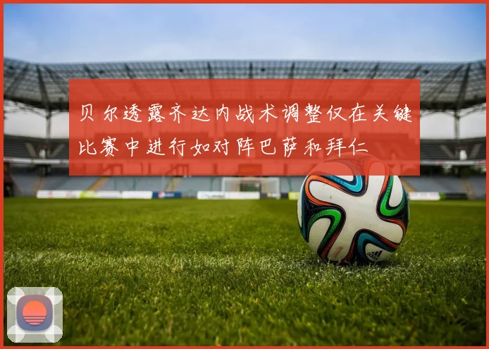 贝尔透露齐达内战术调整仅在关键比赛中进行如对阵巴萨和拜仁