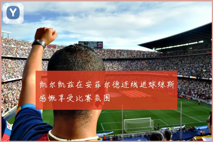 凯尔凯兹在安菲尔德连线进球琼斯感慨享受比赛氛围