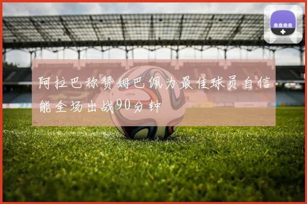 阿拉巴称赞姆巴佩为最佳球员自信能全场出战90分钟