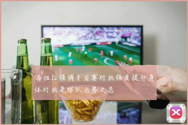 马祖拉强调季后赛对抗强度提升身体对抗是球队当务之急
