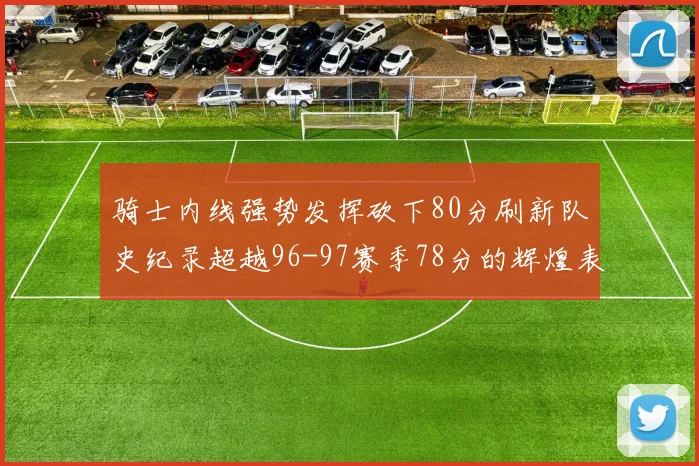 骑士内线强势发挥砍下80分刷新队史纪录超越96-97赛季78分的辉煌表现