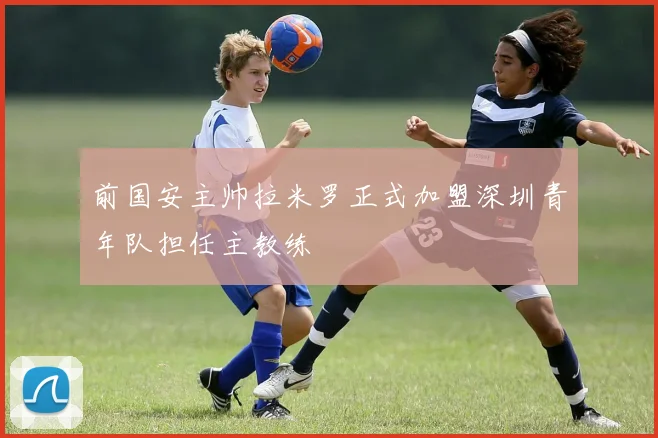 前国安主帅拉米罗正式加盟深圳青年队担任主教练