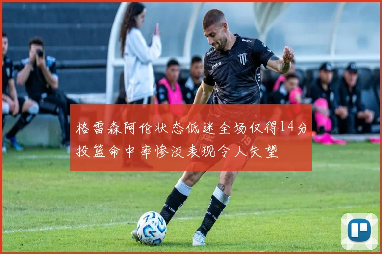格雷森阿伦状态低迷全场仅得14分投篮命中率惨淡表现令人失望