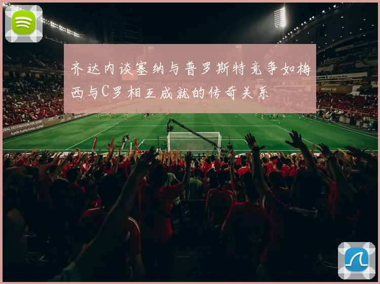 齐达内谈塞纳与普罗斯特竞争如梅西与C罗相互成就的传奇关系