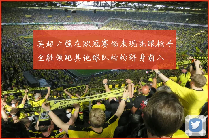 英超六强在欧冠赛场表现亮眼枪手全胜领跑其他球队纷纷跻身前八