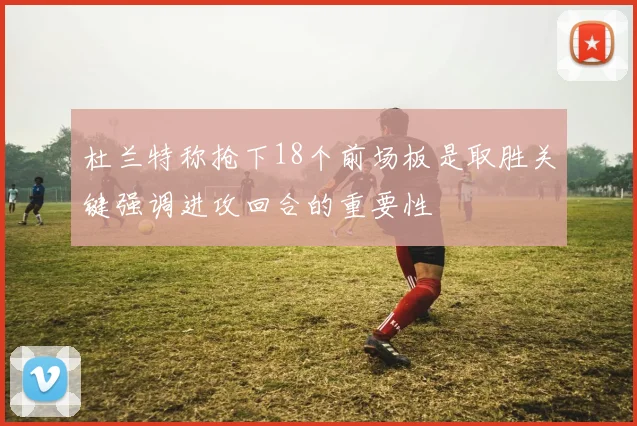 杜兰特称抢下18个前场板是取胜关键强调进攻回合的重要性