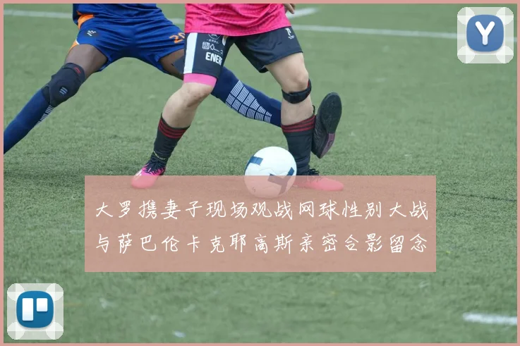 大罗携妻子现场观战网球性别大战与萨巴伦卡克耶高斯亲密合影留念