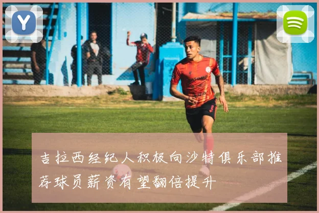 吉拉西经纪人积极向沙特俱乐部推荐球员薪资有望翻倍提升