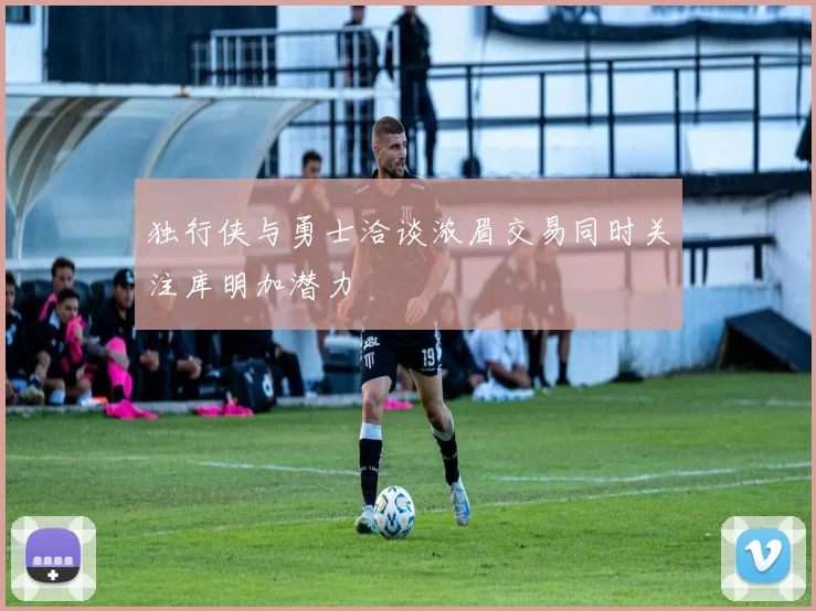 独行侠与勇士洽谈浓眉交易同时关注库明加潜力