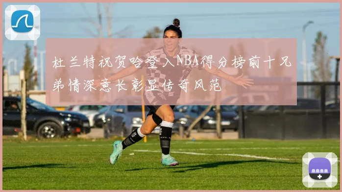 杜兰特祝贺哈登入NBA得分榜前十兄弟情深意长彰显传奇风范