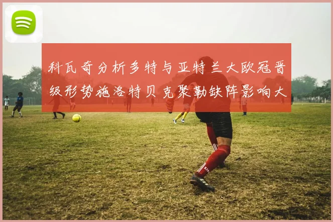 科瓦奇分析多特与亚特兰大欧冠晋级形势施洛特贝克聚勒缺阵影响大
