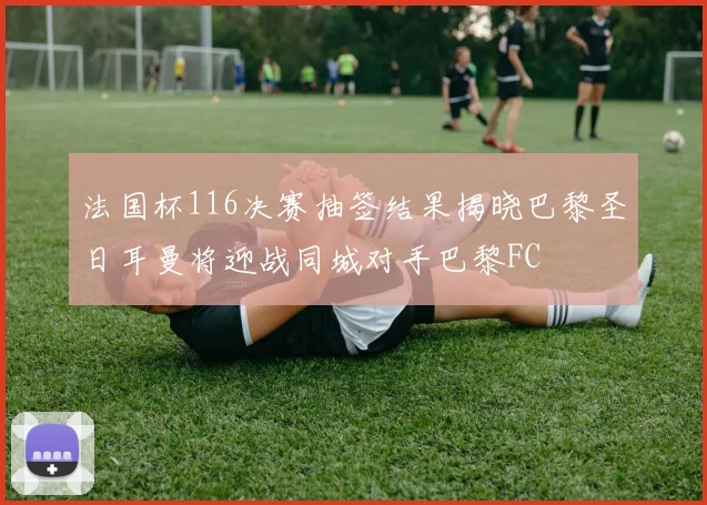 法国杯116决赛抽签结果揭晓巴黎圣日耳曼将迎战同城对手巴黎FC