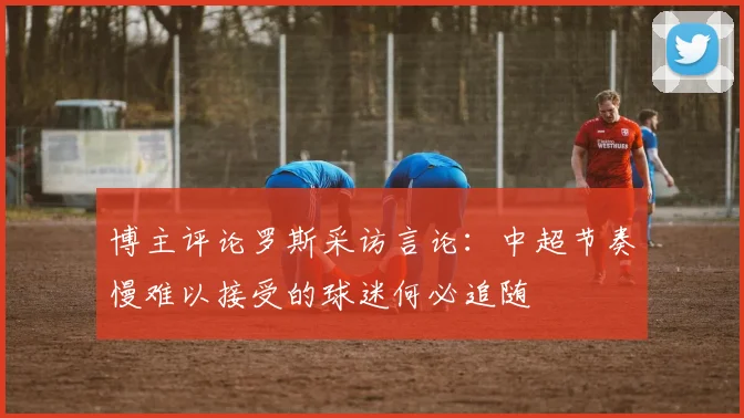 博主评论罗斯采访言论：中超节奏慢难以接受的球迷何必追随