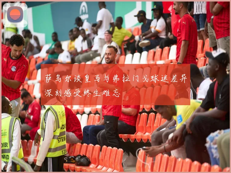 萨乌尔谈皇马与弗拉门戈球迷差异深刻感受终生难忘
