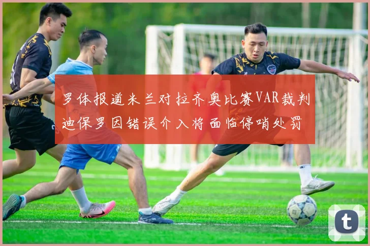 罗体报道米兰对拉齐奥比赛VAR裁判迪保罗因错误介入将面临停哨处罚
