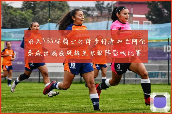 明天NBA杯骑士对阵步行者加兰阿伦泰森出战成疑梅里尔缺阵影响比赛走势