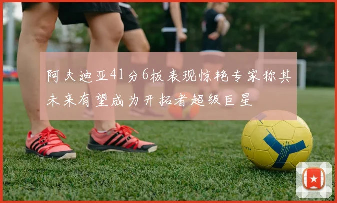 阿夫迪亚41分6板表现惊艳专家称其未来有望成为开拓者超级巨星